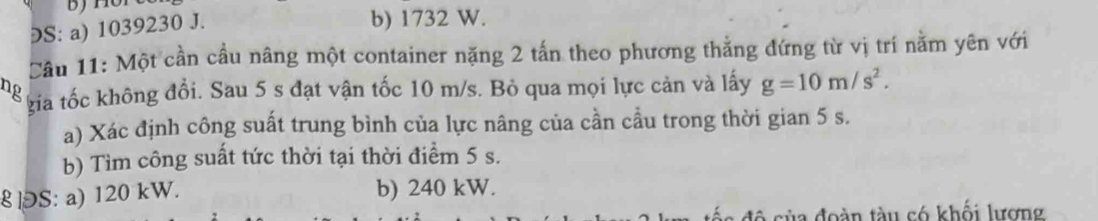 ⊃S: a) 1039230 J.
b) 1732 W.
Cầu 11: Một cần cầu năng một container nặng 2 tấn theo phương thẳng đứng từ vị trí nằm yên với
ng kia tốc không đổi. Sau 5 s đạt vận tốc 10 m/s. Bỏ qua mọi lực cản và lấy g=10m/s^2. 
a) Xác định công suất trung bình của lực nâng của cần cầu trong thời gian 5 s.
b) Tìm công suất tức thời tại thời điểm 5 s.
8 ]S: a) 120 kW. b) 240 kW.
đô của đoàn tàu có khối lượng