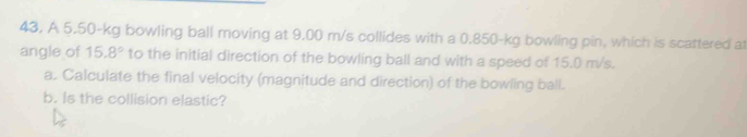 43, A 5.50-kg bowling ball moving at 9.00 m/s collides with a 0.850-kg bowling pin, which is scattered at 
angle of 15.8° to the initial direction of the bowling ball and with a speed of 15.0 m/s. 
a. Calculate the final velocity (magnitude and direction) of the bowling ball. 
b. Is the collision elastic?