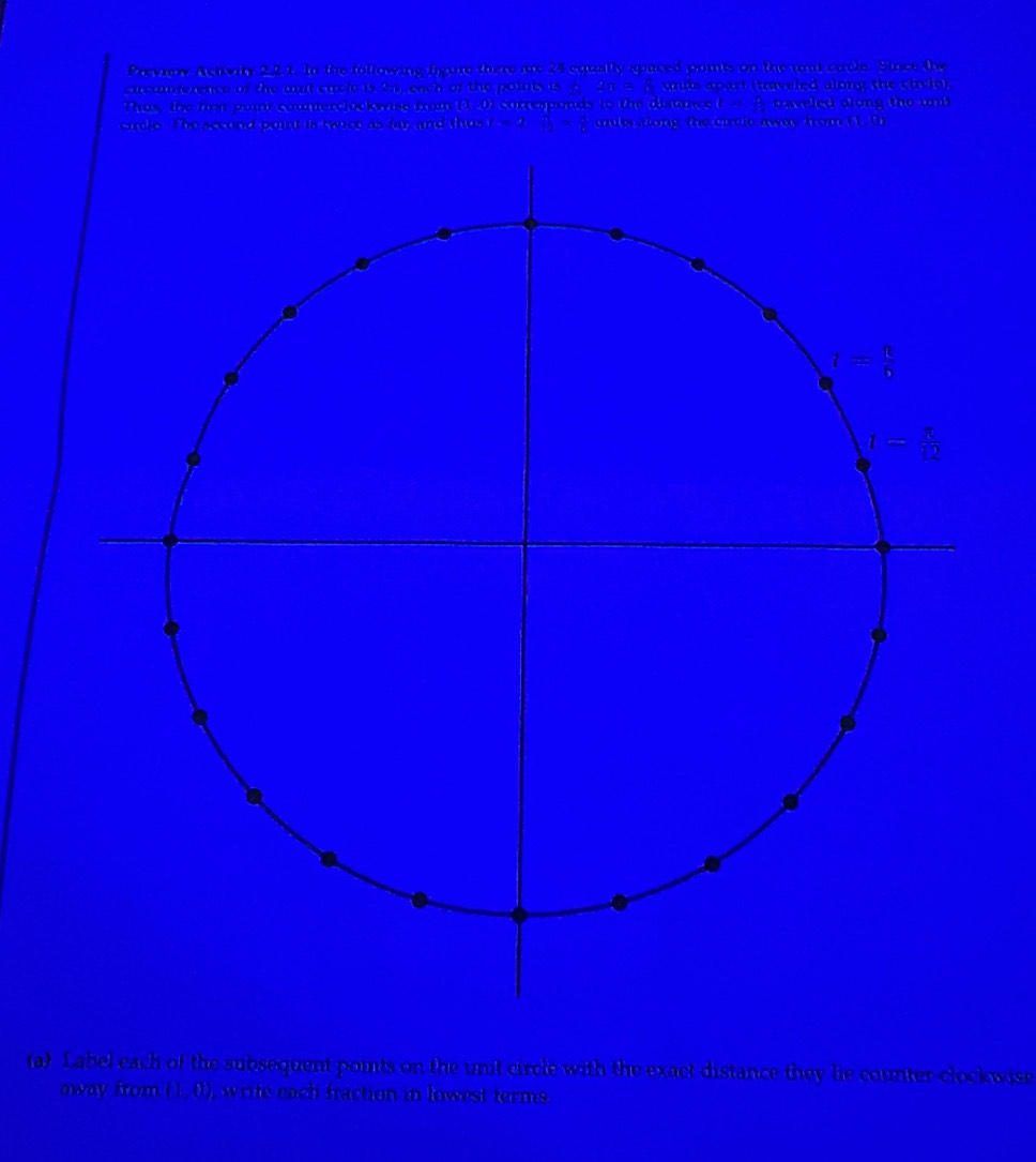 Preview Activity 2.2.t. In the following figure there are 24 equally spaced points on the unit carels. Since the
cucumperence of the mut circle is 2n, each of the pointy is _  . 2n=8 undis apart (traveled along the circlo)
Thas, the firs point countercockwise from (1,0 ) corresponds to the distance t= 6/12  caveled along the unt
carcle. The sccond point is twrce as far, and thas t=2 sqrt(2)= π /6  units along, the catle away fro (1,0)
(a) Label each of the subsequent points on the unit circle with the exact distance they lie counter-clockwise
away from (1,0) , write each fraction in lowest terms