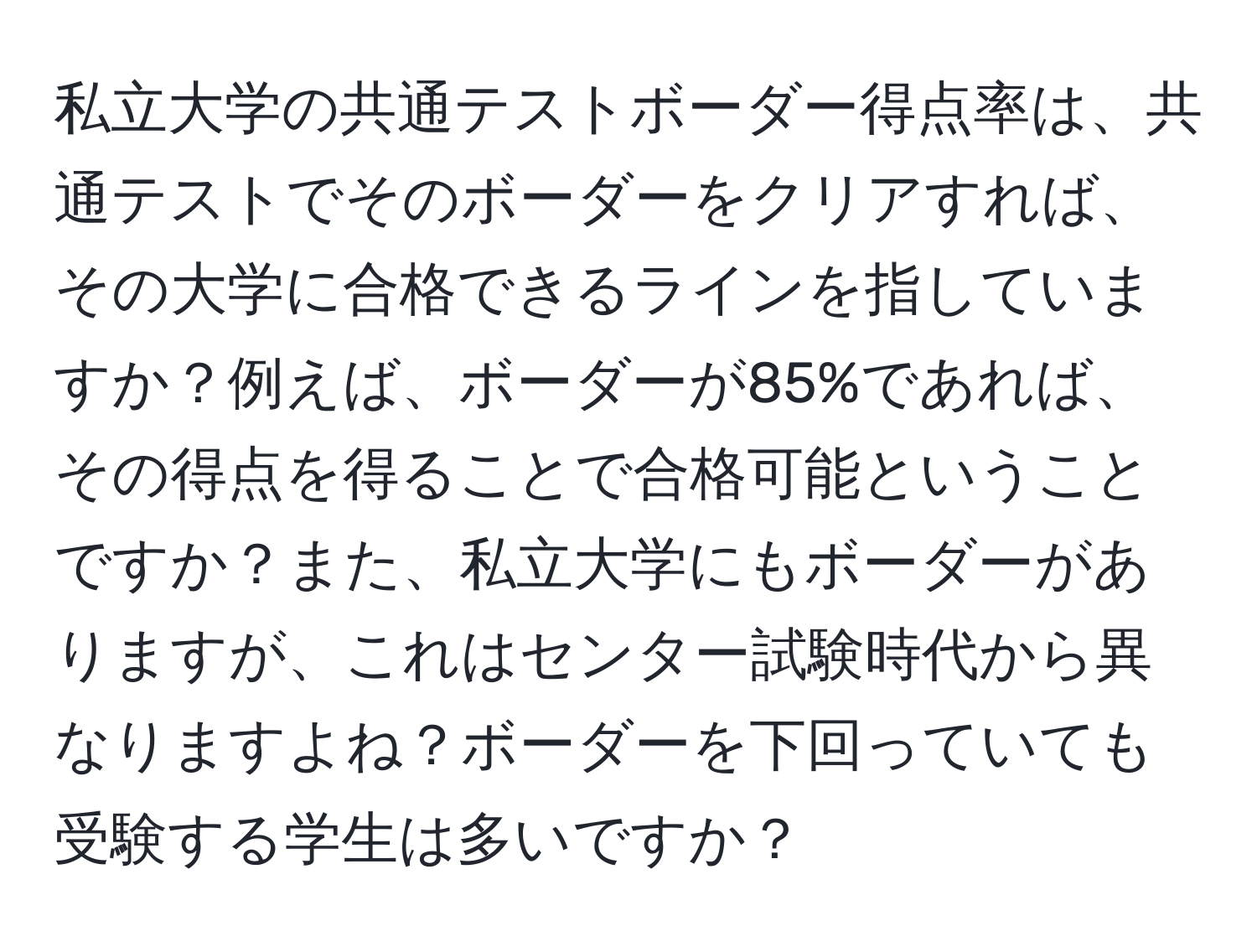 私立大学の共通テストボーダー得点率は、共通テストでそのボーダーをクリアすれば、その大学に合格できるラインを指していますか？例えば、ボーダーが85%であれば、その得点を得ることで合格可能ということですか？また、私立大学にもボーダーがありますが、これはセンター試験時代から異なりますよね？ボーダーを下回っていても受験する学生は多いですか？