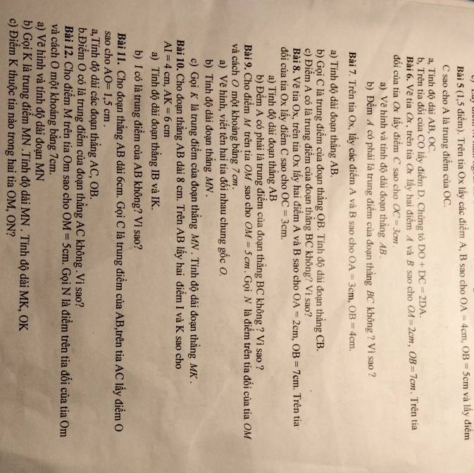 (1,5 điểm). Trên tia Ox lấy các điểm A, B sao cho OA=4cm,OB=5cm và lấy điểm
C sao cho A là trung điểm của OC.
a, Tỉnh độ dài AB, OC.
b, Trên tia đối của CO lấy điểm D. Chứng tỏ DO+DC=2DA.
Bài 6. Về tia Ox , trên tia Ox lấy hai điểm A và B sao cho OA=2cm,OB=7cm. Trên tia
đổi của tia Ox lấy điểm C sao cho OC=3cm.
a) Vẽ hình và tính độ dài đoạn thắng AB 
b) Đểm A có phải là trung điểm của đoạn thằng BC không ? Vì sao ?
Bài 7. Trên tia Ox, lấy các điểm A và B sao cho OA=3cm,OB=4cm.
a) Tính độ dài đoạn thắng AB.
b) Gọi C là trung điểm của đoạn thắng OB. Tính độ dài đoạn thắng CB.
c) Điểm A có là trung điểm của đoạn thắng BC không? Vì sao?
Bài 8. Về tia Ox, trên tia Ox lấy hai điểm A và B sao cho OA=2cm,OB=7cm. Trên tia
đổi của tia Ox lấy điểm C sao cho OC=3cm.
a) Tính độ dài đoạn thắng AB
b) Đểm A có phải là trung điểm của đoạn thẳng BC không ? Vì sao ?
Bài 9. Cho điểm M trên tia OM sao cho OM=5cm.  Gọi N là điểm trên tia đối của tia OM
và cách O một khoảng bằng 7 cm 
a) Vẽ hình, viết tên hai tia đổi nhau chung gốc O.
b) Tính độ dài đoạn thẳng MN .
c) Gọi K là trung điểm của đoạn thẳng MN . Tính độ dài đoạn thẳng MK .
Bài 10. Cho đoạn thẳng AB dài 8 cm. Trên AB lấy hai điểm I và K sao cho
AI=4cm,AK=6cm
a) Tính độ dài đoạn thắng IB và IK.
b) I có là trung điểm của AB không? Vì sao?
Bài 11. Cho đoạn thắng AB dài 6cm. Gọi C là trung điểm của AB,trên tia AC lấy điểm O
sao cho AO=1,5cm.
a,Tính độ dài các đoạn thắng AC, OB.
b.Điểm O có là trung điểm của đoạn thẳng AC không .Vì sao?
Bài 12. Cho điểm M trên tia Om sao cho OM=5cm 1. Gọi N là điểm trên tia đối của tia Om
và cách O một khoảng bằng 7cm.
a) Vẽ hình và tính độ dài đoạn MN
b) Gọi K là trung điểm MN .Tính độ dài MN . Tính độ dài MK, OK
c) Điểm K thuộc tia nào trong hai tia OM, ON?