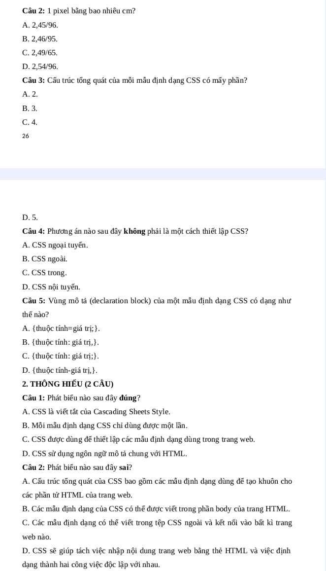 Cầâu 2: 1 pixel bằng bao nhiêu cm?
A. 2,45/96.
B. 2,46/95.
C. 2,49/65.
D. 2,54/96.
Cầu 3: Cấu trúc tống quát của mỗi mẫu định dạng CSS có mấy phần?
A. 2.
B. 3.
C. 4.
26
D. 5.
Câu 4: Phương án nào sau đây không phải là một cách thiết lập CSS?
A. CSS ngoại tuyển.
B. CSS ngoài.
C. CSS trong.
D. CSS nội tuyển.
Câu 5: Vùng mô tả (declaration block) của một mẫu định dạng CSS có dạng như
thế nào?
A. thuộc tính=giá trị;.
B. thuộc tính: giá trị,.
C. thuộc tính: giá trị;.
D. thuộc tính-giá trị,.
2. THÔNG HIẾU (2 cÂU)
Câu 1: Phát biểu nào sau đây đúng?
A. CSS là viết tắt của Cascading Sheets Style.
B. Mỗi mẫu định dạng CSS chỉ dùng được một lần.
C. CSS được dùng để thiết lập các mẫu định dạng dùng trong trang web.
D. CSS sử dụng ngôn ngữ mô tả chung với HTML.
Câu 2: Phát biểu nào sau đây sai?
A. Cấu trúc tổng quát của CSS bao gồm các mẫu định dạng dùng để tạo khuôn cho
các phần tử HTML của trang web.
B. Các mẫu định dạng của CSS có thể được viết trong phần body của trang HTML.
C. Các mẫu định dạng có thể viết trong tệp CSS ngoài và kết nối vào bất kì trang
web nào.
D. CSS sẽ giúp tách việc nhập nội dung trang web bằng thẻ HTML và việc định
dạng thành hai công việc độc lập với nhau.