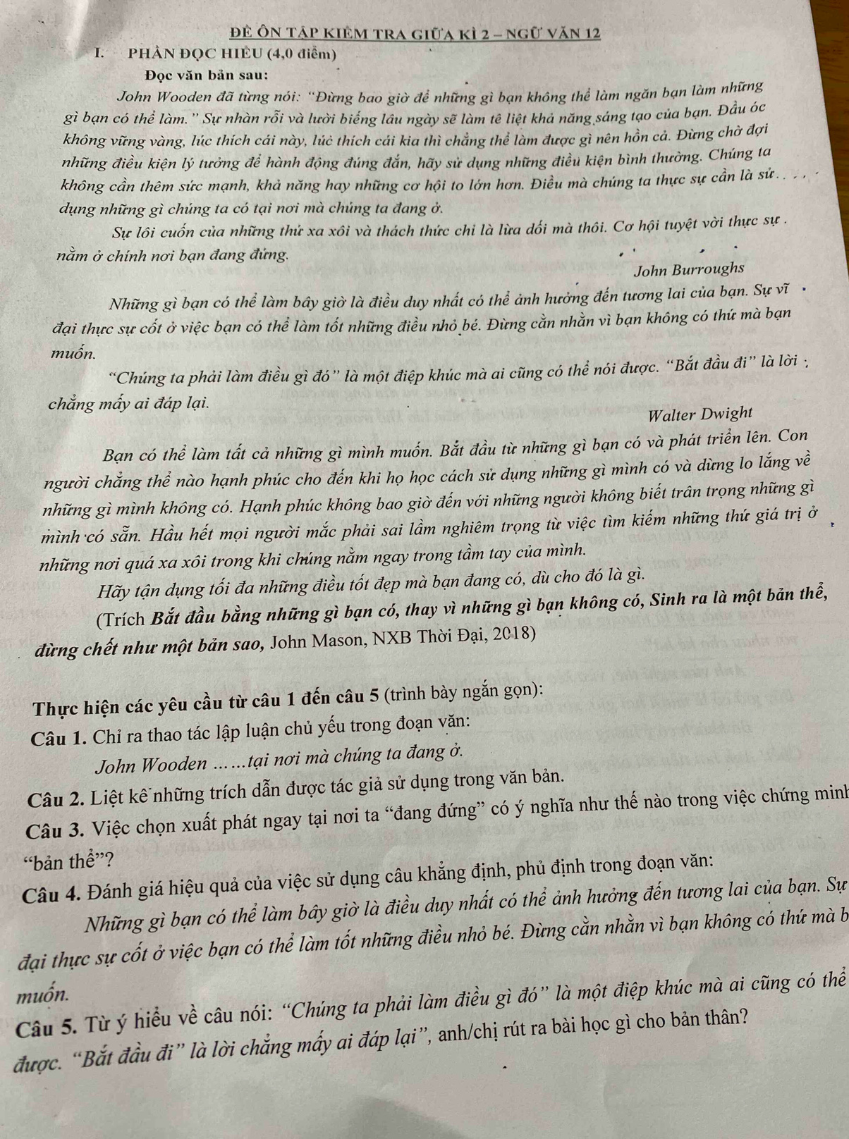 đề Ôn tập kiêm tra giữa kì 2 - ngữ văn 12
I. PHÀN ĐQC HIEU (4,0 điểm)
Đọc văn bản sau:
John Wooden đã từng nói: “Đừng bao giờ để những gì bạn không thể làm ngăn bạn làm những
gì bạn có thể làm.'' Sự nhàn rỗi và lười biểng lâu ngày sẽ làm tê liệt khả năng sáng tạo của bạn. Đầu óc
không vững vàng, lúc thích cái này, lúẻ thích cái kia thì chẳng thể làm được gì nên hồn cả. Đừng chờ đợi
những điều kiện lý tưởng để hành động đúng đắn, hãy sử dụng những điều kiện bình thường. Chúng ta
không cần thêm sức mạnh, khả năng hay những cơ hội to lớn hơn. Điều mà chúng ta thực sự cần là sứ . .  
dụng những gì chúng ta có tại nơi mà chúng ta đang ở.
Sự lôi cuốn của những thử xa xôi và thách thức chi là lừa dối mà thôi. Cơ hội tuyệt vời thực sự .
nằm ở chính nơi bạn đang đứng.
John Burroughs
Những gì bạn có thể làm bầy giờ là điều duy nhất có thể ảnh hưởng đến tương lai của bạn. Sự vĩ ·
đại thực sự cốt ở việc bạn có thể làm tốt những điều nhỏ bé. Đừng cằn nhằn vì bạn không có thứ mà bạn
muốn.
“Chúng ta phải làm điều gì đó” là một điệp khúc mà ai cũng có thể nói được. “Bắt đầu đi” là lời :
chẳng mấy ai đáp lại.
Walter Dwight
Bạn có thể làm tất cả những gì mình muốn. Bắt đầu từ những gì bạn có và phát triển lên. Con
người chẳng thể nào hạnh phúc cho đến khi họ học cách sử dụng những gì mình có và dừng lo lắng về
những gì mình không có. Hạnh phúc không bao giờ đến với những người không biết trấn trọng những gì
mình có sẵn. Hầu hết mọi người mắc phải sai lầm nghiêm trọng từ việc tìm kiếm những thứ giá trị ở ,
những nơi quá xa xôi trong khi chúng nằm ngay trong tầm tay của mình.
Hãy tận dụng tối đa những điều tốt đẹp mà bạn đang có, dù cho đó là gì.
(Trích Bắt đầu bằng những gì bạn có, thay vì những gì bạn không có, Sinh ra là một bản thể,
đừng chết như một bản sao, John Mason, NXB Thời Đại, 2018)
Thực hiện các yêu cầu từ câu 1 đến câu 5 (trình bày ngắn gọn):
Câu 1. Chỉ ra thao tác lập luận chủ yếu trong đoạn văn:
John Wooden ... ...tại nơi mà chúng ta đang ở.
Câu 2. Liệt kê những trích dẫn được tác giả sử dụng trong văn bản.
Câu 3. Việc chọn xuất phát ngay tại nơi ta “đang đứng” có ý nghĩa như thế nào trong việc chứng minh
“bản thể”?
Câu 4. Đánh giá hiệu quả của việc sử dụng câu khẳng định, phủ định trong đoạn văn:
Những gì bạn có thể làm bây giờ là điều duy nhất có thể ảnh hưởng đến tương lai của bạn. Sự
đại thực sự cốt ở việc bạn có thể làm tốt những điều nhỏ bé. Đừng cằn nhằn vì bạn không có thứ mà b
muốn.
Câu 5. Từ ý hiểu về câu nói: “Chúng ta phải làm điều gì đó” là một điệp khúc mà ai cũng có thể
được. “Bắt đầu đi” là lời chắng mấy ai đáp lại”, anh/chị rút ra bài học gì cho bản thân?