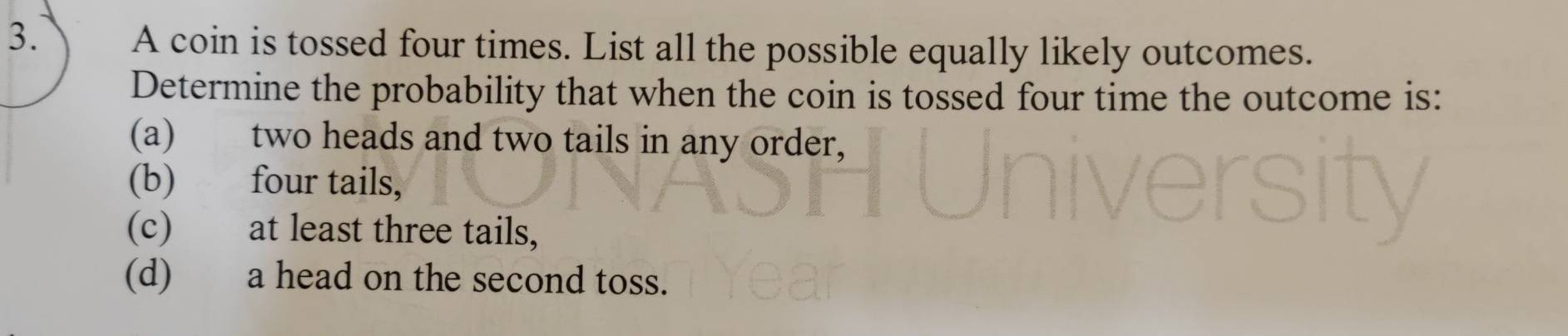 A coin is tossed four times. List all the possible equally likely outcomes.
Determine the probability that when the coin is tossed four time the outcome is:
(a) two heads and two tails in any order,
(b) four tails,
(c) at least three tails,
(d) a head on the second toss.