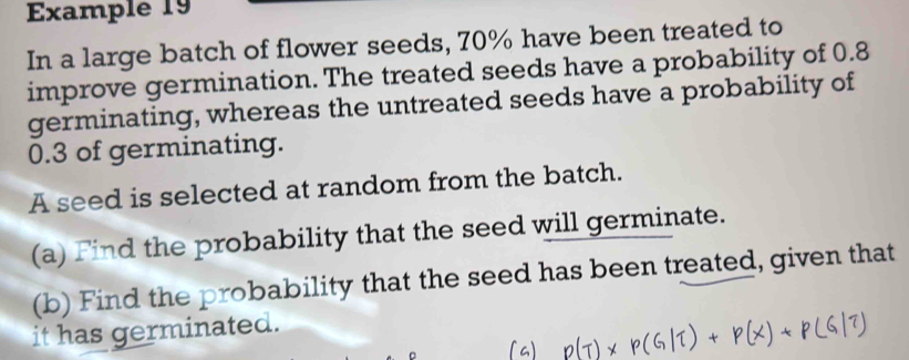 Example 19 
In a large batch of flower seeds, 70% have been treated to 
improve germination. The treated seeds have a probability of 0.8
germinating, whereas the untreated seeds have a probability of
0.3 of germinating. 
A seed is selected at random from the batch. 
(a) Find the probability that the seed will germinate. 
(b) Find the probability that the seed has been treated, given that 
it has germinated.