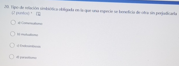 Tipo de relación simbiótica obligada en la que una especie se beneficia de otra sin perjudicarla
(2 puntos) * ₹
a) Comensalismo
b) mutualismo
c) Endosimbiosis
d) parasitismo