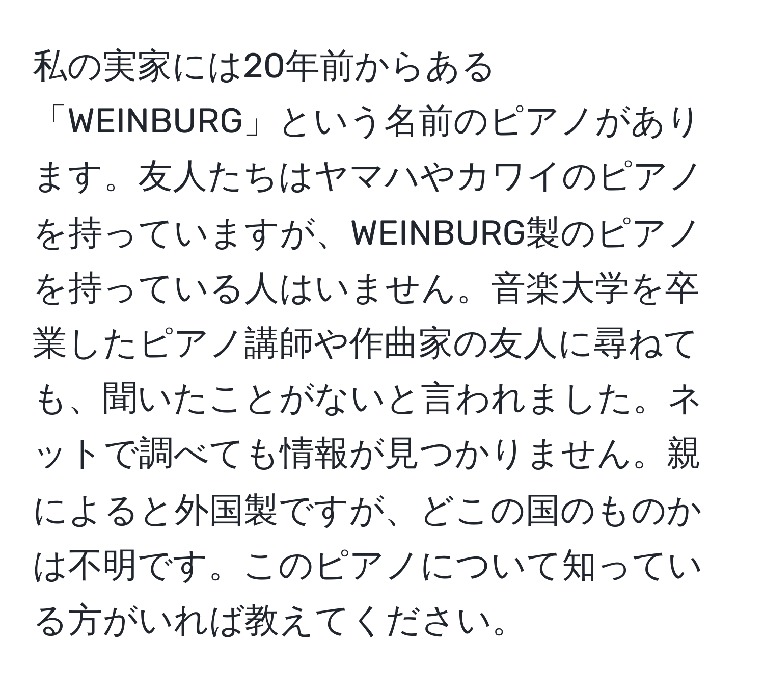 私の実家には20年前からある「WEINBURG」という名前のピアノがあります。友人たちはヤマハやカワイのピアノを持っていますが、WEINBURG製のピアノを持っている人はいません。音楽大学を卒業したピアノ講師や作曲家の友人に尋ねても、聞いたことがないと言われました。ネットで調べても情報が見つかりません。親によると外国製ですが、どこの国のものかは不明です。このピアノについて知っている方がいれば教えてください。