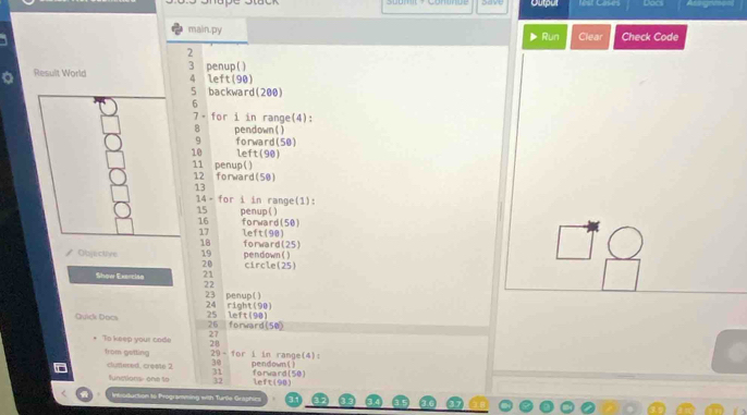 Oupur lest Cases 
main.py Run Clear Check Code 
2 
Result World 3 penup ( ) left(90)
4
5 backward(200) 
6 
7- for i in range(4): 
B pendown ( )
9 forward(50)
10 left(90)
11 penup()
12 forward(50)
13
14- for i in range(1):
15 penup ( )
16 forward(50)
17 left(98)
18
Objective 19 pendown ( ) forward(25)
20 circle(25) 
Show Exerciae 21
22
23 penup() 24 right(90) 
Quick Docs 25 left(90) 26 forward(50) 
To keep your code 27
28
from getting 29 - for i in range(4): pendown ( ) 
clumered, creste 2 30 forward(50)
31
Sunstions one to 32 left(90) 
Intoduction to Programving with Turls Graphies