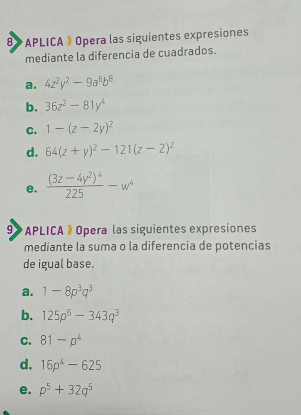 8》 APLICA 》 Opera las siguientes expresiones
mediante la diferencia de cuadrados.
a. 4z^2y^2-9a^6b^8
b. 36z^2-81y^4
C. 1-(z-2y)^2
d. 64(z+y)^2-121(z-2)^2
e. frac (3z-4y^2)^4225-w^4
9》 APLICA》 Opera las siguientes expresiones
mediante la suma o la diferencia de potencias
de igual base.
a. 1-8p^3q^3
b. 125p^6-343q^3
C. 81-p^4
d. 16p^4-625
e. p^5+32q^5