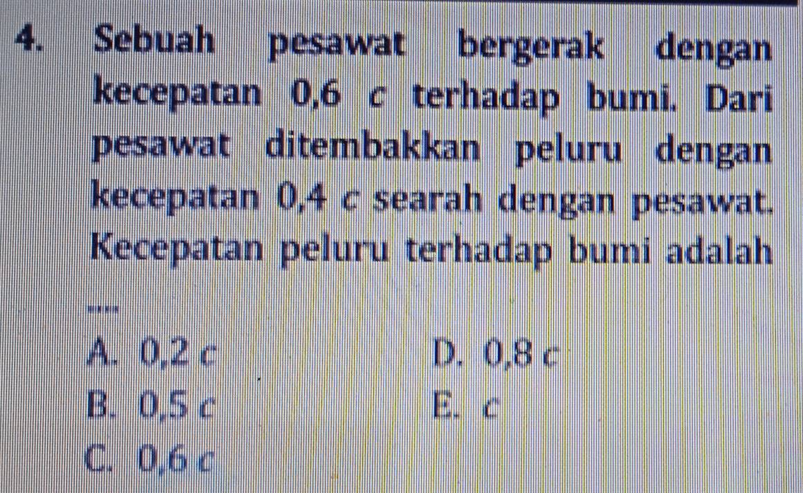 Sebuah pesawat bergerak dengan
kecepatan 0,6 c terhadap bumi. Dari
pesawat ditembakkan peluru dengan
kecepatan 0,4 c searah dengan pesawat.
Kecepatan peluru terhadap bumi adalah
''
A. 0,2 c D. 0,8 c
B. 0,5 c E. c
C. 0,6 c