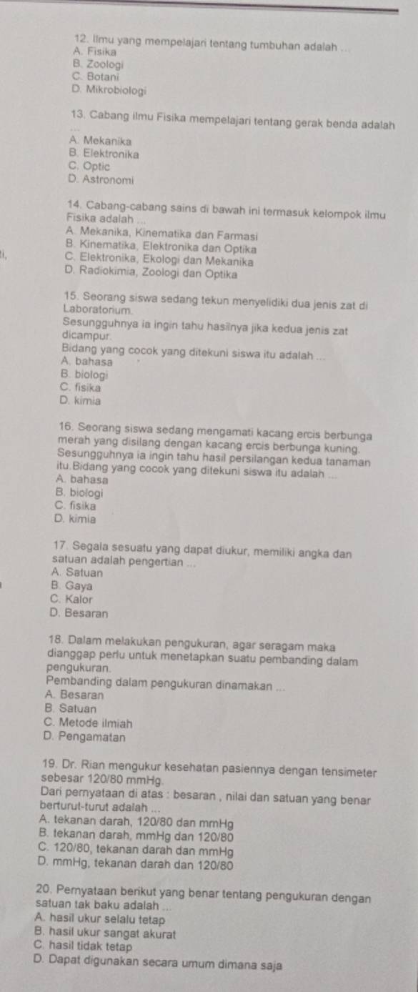 limu yang mempelajari tentang tumbuhan adalah .
A. Fisika
B. Zoologi
C. Botani
D. Mikrobiologi
13. Cabang ilmu Fisika mempelajari tentang gerak benda adalah
A. Mekanika
B. Elektronika
C. Optic
D. Astronomi
14. Cabang-cabang sains di bawah ini termasuk kelompok ilmu
Fisika adalah ...
A. Mekanika, Kinematika dan Farmasi
B. Kinematika, Elektronika dan Optika
C. Elektronika, Ekologi dan Mekanika
D. Radiokimia, Zoologi dan Optika
15. Seorang siswa sedang tekun menyelidiki dua jenis zat di
Laboratorium.
Sesungguhnya ia ingin tahu hasiinya jika kedua jenis zat
dicampur.
Bidang yang cocok yang ditekuni siswa itu adalah ...
A. bahasa
B. biologi
C. fisika
D. kimia
16. Seorang siswa sedang mengamati kacang ercis berbunga
merah yang disilang dengan kacang ercis berbunga kuning.
Sesungguhnya ia ingin tahu hasil persilangan kedua tanaman
itu.Bidang yang cocok yang ditekuni siswa itu adalah
A. bahasa
B. biologi
C. fisika
D. kimia
17. Segala sesuatu yang dapat diukur, memiliki angka dan
satuan adalah pengertian ...
A. Satuan
B. Gaya
C. Kalor
D. Besaran
18. Dalam melakukan pengukuran, agar seragam maka
dianggap perlu untuk menetapkan suatu pembanding dalam
pengukuran.
Pembanding dalam pengukuran dinamakan ...
A. Besaran
B. Satuan
C. Metode ilmiah
D. Pengamatan
19. Dr. Rian mengukur kesehatan pasiennya dengan tensimeter
sebesar 120/80 mmHg.
Dari pemyataan di atas : besaran , nilai dan satuan yang benar
berturul-turut adalah ...
A. tekanan darah, 120/80 dan mmHg
B. tekanan darah, mmHg dan 120/80
C. 120/80, tekanan darah dan mmHg
D. mmHg, tekanan darah dan 120/80
20. Pemyataan berikut yang benar tentang pengukuran dengan
satuan tak baku adalah ...
A. hasil ukur selalu tetap
B. hasil ukur sangat akurat
C. hasil tidak tetap
D. Dapat digunakan secara umum dimana saja