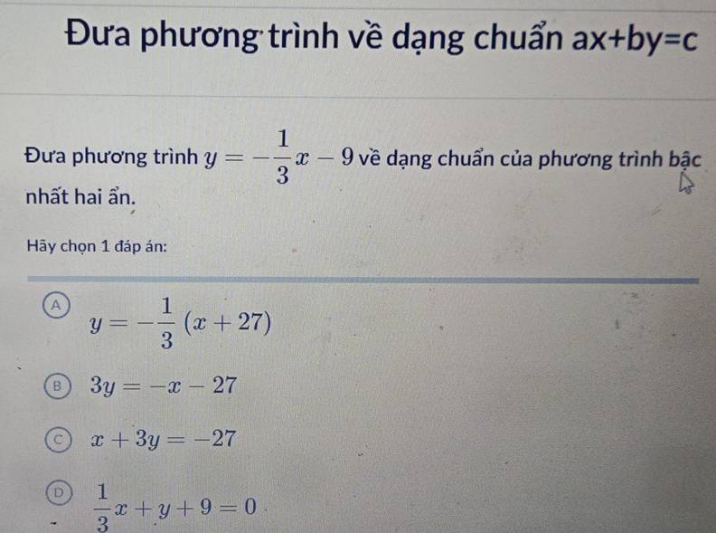 Đưa phương trình về dạng chuẩn ax+by=c
Đưa phương trình y=- 1/3 x-9 về dạng chuẩn của phương trình bậc
nhất hai ẩn.
Hy chọn 1 đáp án:
A y=- 1/3 (x+27)
B 3y=-x-27
x+3y=-27
D  1/3 x+y+9=0