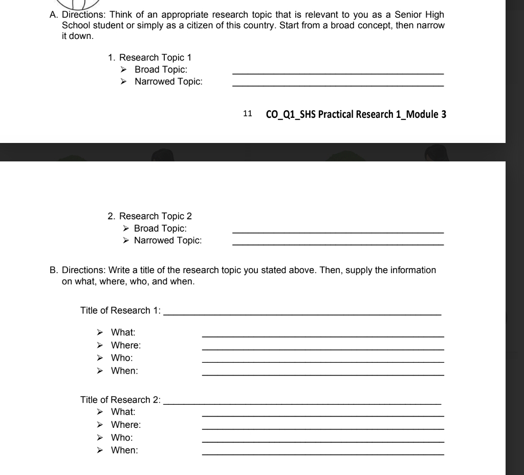 Directions: Think of an appropriate research topic that is relevant to you as a Senior High 
School student or simply as a citizen of this country. Start from a broad concept, then narrow 
it down. 
1. Research Topic 1 
Broad Topic:_ 
Narrowed Topic:_ 
11 CO_Q1_SHS Practical Research 1_Module 3 
2. Research Topic 2 
Broad Topic:_ 
Narrowed Topic:_ 
B. Directions: Write a title of the research topic you stated above. Then, supply the information 
on what, where, who, and when. 
Title of Research 1:_ 
What: 
_ 
Where: 
_ 
_ 
Who: 
When: 
_ 
Title of Research 2: 
_ 
What: 
_ 
Where: 
_ 
_ 
Who: 
When: 
_