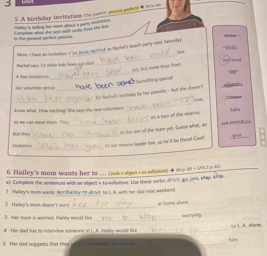 A birthday invitation (The passive: present perfect) SB (p. 58) 
Hailey is telling her mom about a party invitation. 
Complete what she says with verbs from the box 
in the present perfect passive. invite 
invite 
_ 
Mom. I have an invitation. I 've been invited to Rachel's beach party next Saturday. 
too. 
Rachel says 12 other kids from our class not send 
_ 
yet, but some boys from 
ask 
A few invitations 
Something special 
our volunteer group 
_ 
_for Rachel's birthday by her parents - but she doesn’t organize 
_ 
how, choose 
know what. How exciting! She says the new volunteers take 
_ 
on a tour of the reserve, 
so we can meet them. They not introduce 
but they_ 
to the rest of the team yet. Guess what, an 
_ 
invitation 
to our reserve leader too, so he'll be there! Cool! give 
6 Hailey’s mom wants her to . . (Verb + object + to-infinitive) ◆ SB (p. 58) • GF 6.2 (p. 82) 
a) Complete the sentences with an object + to-infinitive. Use these verbs: drivc, go, join, stay, stop. 
_ 
1 Hailey's mom wants her/Hailey to drive to L.A. with her dad next weekend. 
2 Hailey’s mom doesn’t want_ 
at home alone. 
3 Her mom is worried. Hailey would like _worrying. 
4 Her dad has to interview someone in L.A. Hailey would like _to L. A. alone. 
him. 
5 Her dad suggests that they go to a restaurant. He expects_