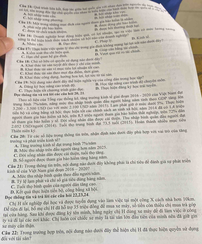 Quá trình liên kết, hợp tác giữa hai quốc gia với nhau dựa trên nguyên tắc bình đàn g  c 
có lợi, tôn trọng độc lập chủ quyền của nhau là biểu hiện của hình thức hợp tác quốc sế ở cập đo
B. hội nhập khu vực.
A. hội nhập toàn cầu
D. hội nhập toàn diện.
C. hội nhập song phương
Câu 15: Một trong những mục đích của người tham gia báo hiệm là nhằm
B. được đóng phí bảo hiểm.
A. phải nộp phí bảo hiệm.
D. được bồi thường thiệt hại.
C. được tử chối trách nhiệm.
Câu 16: Doanh nghiệp hoạt động hiệu quả, có lợi nhuận, tạo ra việc làm có mức lương tương
D. Kinh tế.
xứng là thể hiện hình thức trách nhiệm xã hội nào của doanh nghiệp?
A. Nhân văn. B. Đạo đức. C. Pháp lý.
Cầu 17: Thực hiện việc quân lý thu chi trong gia đinh không mang lại lợi ích nào dưới đây?
B. Giúp cân bằng tài chính.
A. Kiểm soát thu chi hiệu quả.
D. Vượt qua rủi ro tài chính.
C. Hạn chế quan hxi gia đình.
Câu 18: Chủ sở hữu có quyền sử dụng nào dưới đây?
A. Khai thác tài sản tuyệt đổi theo ý chí của mình.
B Khai thác tài sản vì mục tiêu lợi nhuận tổi cao.
C. Khai thác tải sản theo mọi địa điểm, thời gian.
D. Khai thác công dụng, hướng hoa lợi, lợi tức từ tài sản.
Câu 19: Nội dung nào dưới đây thể hiện nghĩa vụ của công dân trong học tập?
C. Thực hiện tốt chương trình giáo dục. B. Học tập nâng cao trình độ chuyên môn.
A. Đăng ký học nâng cao trình độ.
Đọc thông tin và trả lời các câu hỏi 20, 21. D. Thực hiện đăng ký học trái tuyển.
Theo số liệu của Tổng cục thống kê, tăng trưởng kinh tế giai đoạn 2016 - 2020 của Việt Nam đạt
trung bình 7%/năm, nâng mức thu nhập bình quân đầu người hằng năm tính theo GDP tăng lên
3.200 - 3.500 USD (so với mức 2.100 USD năm 2015). Lạm phát giữ ở mức dưới 5%. Thực hiện
tiến bộ và công bằng xã hội; thực hiện tốt các chính sách an sinh xã hội; năm 2014 đã có 1,4 triệu
người tham gia bảo hiểm xã hội, trên 8,5 triệu người tham gia bảo hiểm thất nghiệp, trên 72% dân
số tham gia bảo hiểm y tế. Đời sống nhân dân được cải thiện. Thu nhập bình quân đầu người đạt
2.052 USD/người (2014). Tuổi thọ trung bình đạt 73,5 tuổi (2015). Hoàn thành nhiều mục tiêu
Thiên niên kỷ.
Câu 20: Từ các số liệu trong thông tin trên, nhận định nào dưới đây phù hợp với vai trò của tăng
trưởng và phát triển kinh tế?
A. Tăng trưởng kinh tế đạt trung bình 7%/năm
B. Mức thu nhập trên đầu người tăng hơn năm 2025.
C. Đời sống nhân dân được cải thiện, tuổi thọ tăng.
D. Số người được tham gia bảo hiểm tăng hàng năm.
Câu 21: Trong thông tin trên, nội dung nào dưới đây không phải là chỉ tiêu đề đánh giá sự phát triển
kinh tế của Việt Nam giai đoạn 2016-2020.   
A. Mức thu nhập bình quân theo đầu người/năm.
B. Tỷ lệ lạm phát và chỉ số giá tiêu dùng hàng năm.
C. Tuổi thọ bình quân của người dân tăng cao.
D. Kết quả thực hiện tiến bộ, công bằng xã hội.
Đọc thông tin và trả lời các câu hỏi 22,23,24.
Chị H tốt nghiệp đại học và được tuyển dụng vào làm việc tại một công X cách nhà hơn 10km.
Để tiện đi lại, bố mẹ chị H đã hỗ trợ 35 triệu đồng để mua xe máy, số tiền còn thiếu chị mua trả góp
tại cửa hàng. Sau khi được đăng ký tên mình, hằng ngày chị H dùng xe máy để đi làm việc ở công
ty và đi lại các nơi khác. Chị luôn coi chiếc xe máy là tài sản lớn đầu tiên của mình nên đã giữ gìn
xe máy cần thận.
Câu 22: Trong trường hợp trên, nội dung nào dưới đây thể hiện chị H đã thực hiện quyền sử dụng
đối với tài sản?