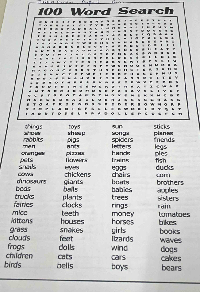 100 Word Search
e R D L C H
5 a H x C
x   R N U U T A U R I N G s D 。 G s R
K R T A z R L s z Q B A
T A I v x o P z E L
s
x s H E H N E s N B 2
C N B L E G s R N G T D G r
D E A v H F R o G s U U 1 A
T B L 。 s x G s 。 R R
D I s R s 。 L D E s s L L N a
T w r I E E s I E A w s C s E T
e R N K E E s T T w s N 。 。 K M M M D x
R A G D U C K S R S H s E H
S I E H K C Z F T W E J E R H C T S R I A H c
H A S 1 H N U S
K N s A s D N A H ν R I I s E A s s K C I T s ν
L S B R O T H E RS S v F s I E W X C E D R s
J G V O T H IN G S W G K D T R K A T Z C W A E
A N T S D R IB U M O N E Y Z I A V S L I V E
V C S I S E O T A M O T N D V E N E K X M C B E
O G K C S D R A z I L U E R J s 9 s C G R A S s
S TO A F R I E N D s s P 1 D E R s 。 w M 。 R
x ī o P L 4 N T S F s L L E B W M K L K Y Q A
T A B U T s E L A  D  v  C C M
things toys sun sticks
shoes sheep songs planes
rabbits pigs spiders friends
men ants letters legs
oranges pizzas hands pies
pets flowers trains fish
snails eyes eggs ducks
cows chickens chairs corn
dinosaurs giants boats brothers
beds balls babies apples
trucks plants trees sisters
fairies clocks rings rain
mice teeth money tomatoes
kittens houses horses bikes
grass snakes girls books
clouds feet lizards waves
frogs dolls wind dogs
children cats cars cakes
birds bells boys bears