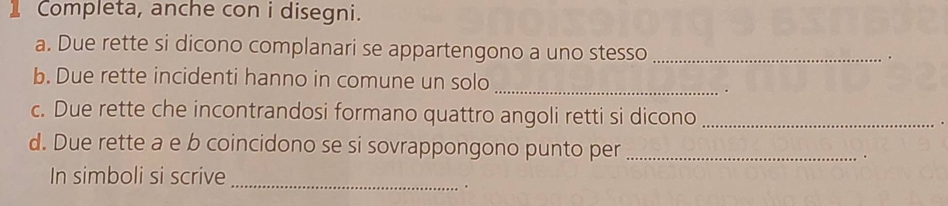 Completa, anche con i disegni. 
a. Due rette si dicono complanari se appartengono a uno stesso_ 
. 
b. Due rette incidenti hanno in comune un solo_ 
. 
c. Due rette che incontrandosi formano quattro angoli retti si dicono_ 
d. Due rette a e b coincidono se si sovrappongono punto per_ 
_ 
In simboli si scrive 
.