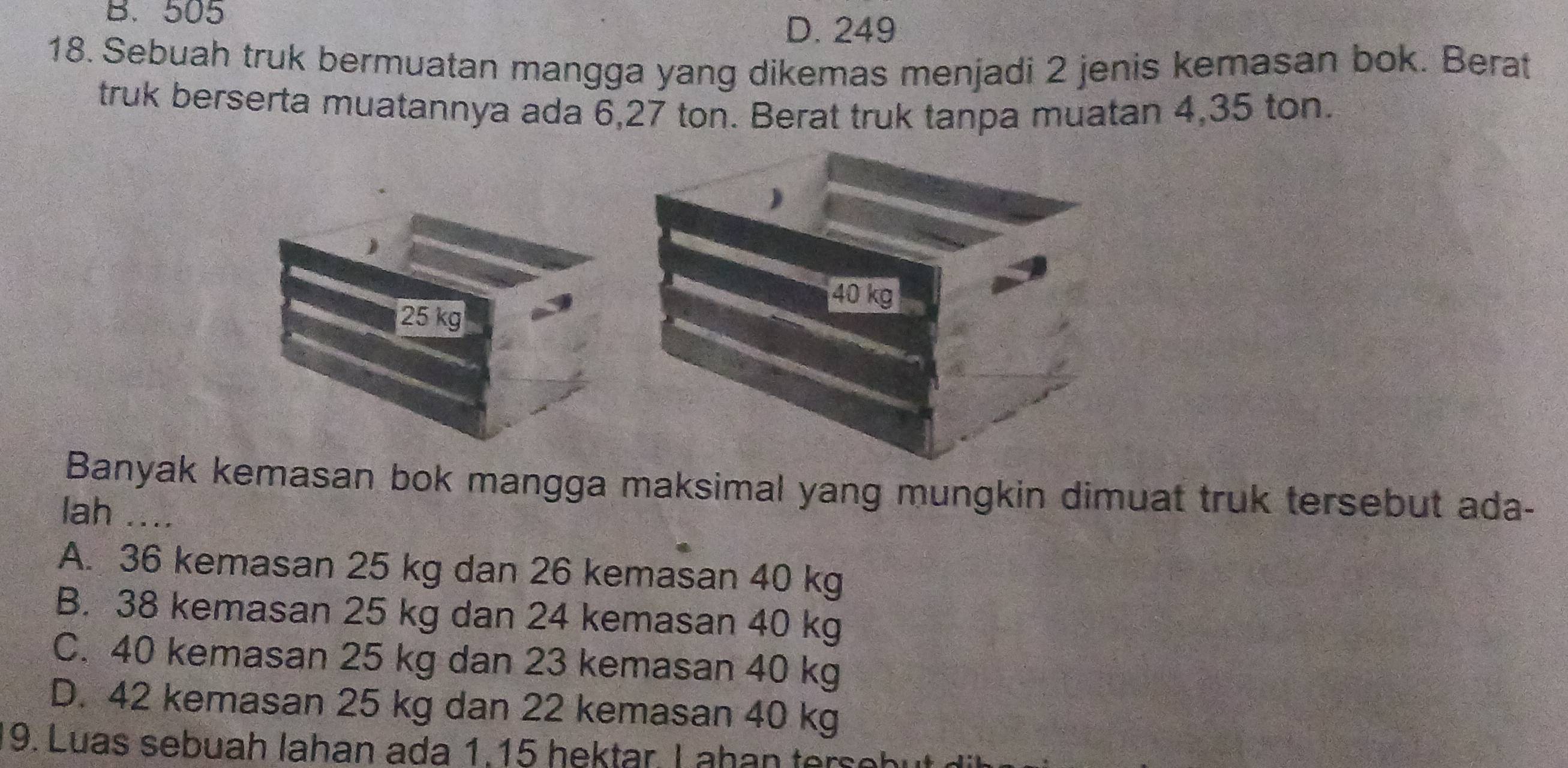 B. 505
D. 249
18. Sebuah truk bermuatan mangga yang dikemas menjadi 2 jenis kemasan bok. Berat
truk berserta muatannya ada 6,27 ton. Berat truk tanpa muatan 4,35 ton.
25 kg
Banyak kemasan bok mangga maksimal yang mungkin dimuat truk tersebut ada-
lah ....
A. 36 kemasan 25 kg dan 26 kemasan 40 kg
B. 38 kemasan 25 kg dan 24 kemasan 40 kg
C. 40 kemasan 25 kg dan 23 kemasan 40 kg
D. 42 kemasan 25 kg dan 22 kemasan 40 kg
9. Luas sebuah lahan ada 1.15 hektar L ahan ters