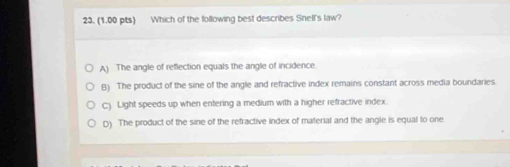 Which of the following best describes Snell's law?
A) The angle of reflection equals the angle of incidence.
B) The product of the sine of the angle and refractive index remains constant across media boundaries.
C) Light speeds up when entering a medium with a higher refractive index.
D) The product of the sine of the refractive index of material and the angle is equal to one