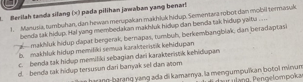 Berilah tanda silang (×) pada pilihan jawaban yang benar!
1. Manusia, tumbuhan, dan hewan merupakan makhluk hidup. Sementara robot dan mobil termasuk
benda tak hidup. Hal yang membedakan makhluk hidup dan benda tak hidup yaitu … .
a.— makhluk hidup dapat bergerak, bernapas, tumbuh, berkembangbiak, dan beradaptasi
b. makhluk hidup memiliki semua karakteristik kehidupan
c. benda tak hidup memiliki sebagian dari karakteristik kehidupan
d. benda tak hidup tersusun dari banyak sel dan atom
harang-barang yang ada di kamarnya. la mengumpulkan botol minum
daur ulang, Pengelompoka