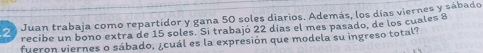 Juan trabaja como repartidor y gana 50 soles diarios. Además, los días viernes y sábado 
recibe un bono extra de 15 soles. Si trabajó 22 días el mes pasado, de los cuales 8
fueron viernes o sábado, ¿cuál es la expresión que modela su ingreso total?