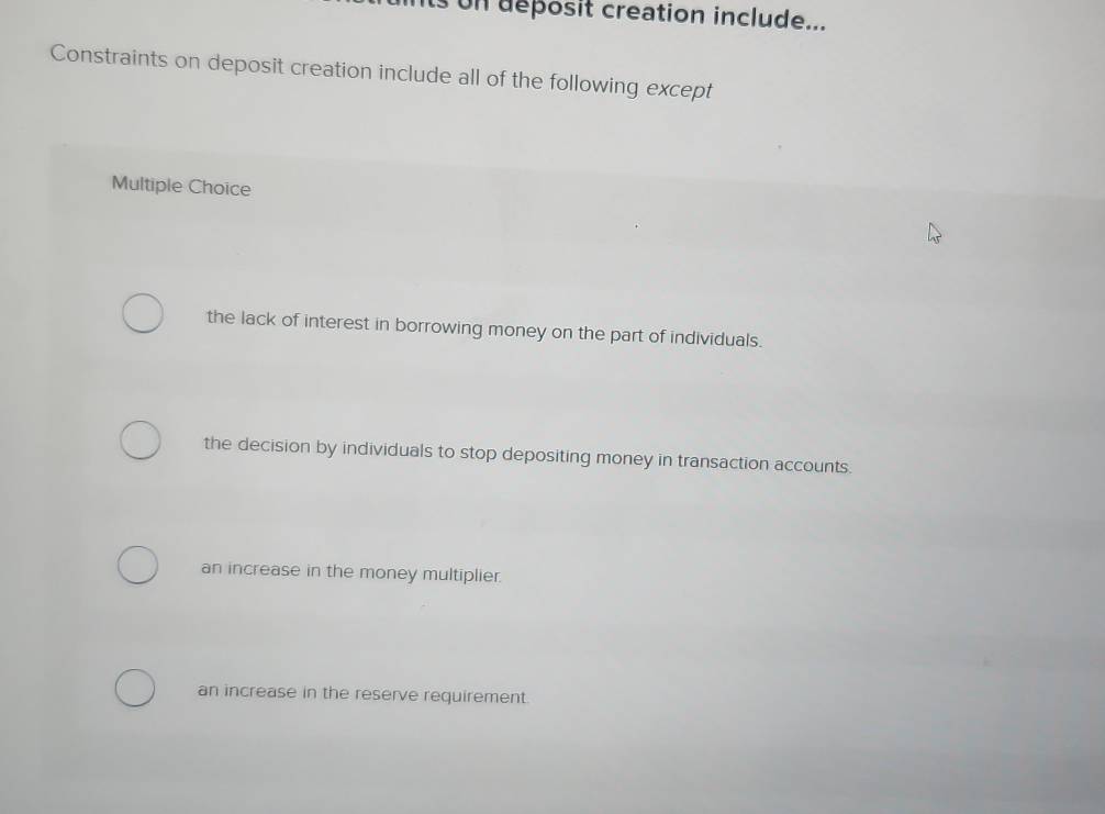 its on deposit creation include...
Constraints on deposit creation include all of the following except
Multiple Choice
the lack of interest in borrowing money on the part of individuals.
the decision by individuals to stop depositing money in transaction accounts.
an increase in the money multiplier.
an increase in the reserve requirement.