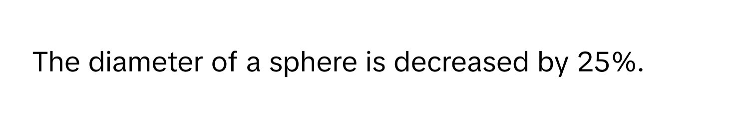 The diameter of a sphere is decreased by 25%.