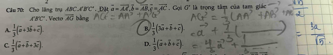 Cho lăng trụ ABC. A'B'C' Đặt vector a=vector AA', vector b=vector AB, vector c=vector AC.Gọi G' là trọng tâm của tam giác
A'B'C'. Vecto overline AG bằng
B.
A.  1/3 (vector a+3vector b+vector c).  1/3 (3vector a+vector b+vector c).
D.
C.  1/3 (overline a+overline b+3vector c).  1/3 (vector a+vector b+vector c).