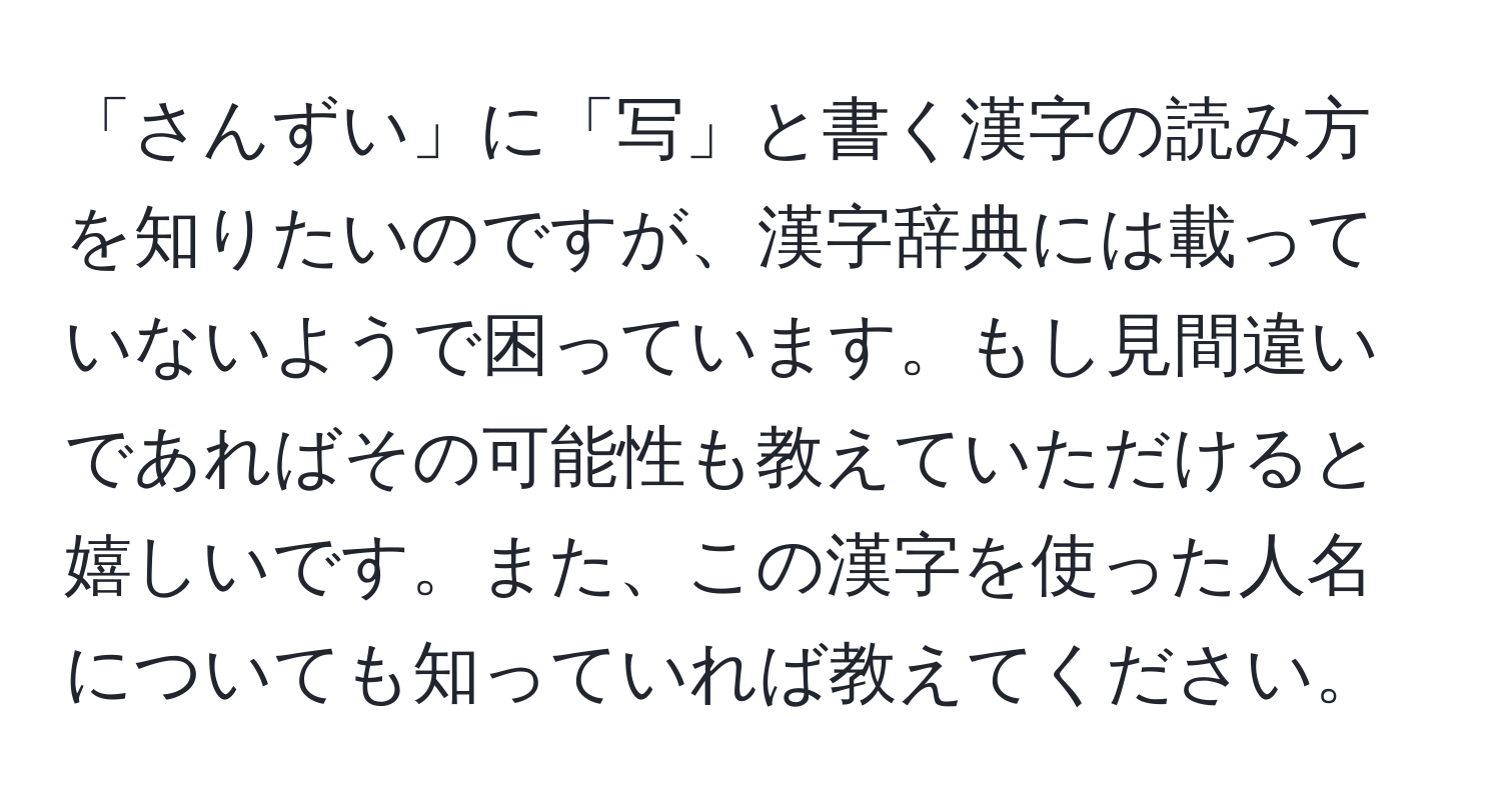 「さんずい」に「写」と書く漢字の読み方を知りたいのですが、漢字辞典には載っていないようで困っています。もし見間違いであればその可能性も教えていただけると嬉しいです。また、この漢字を使った人名についても知っていれば教えてください。