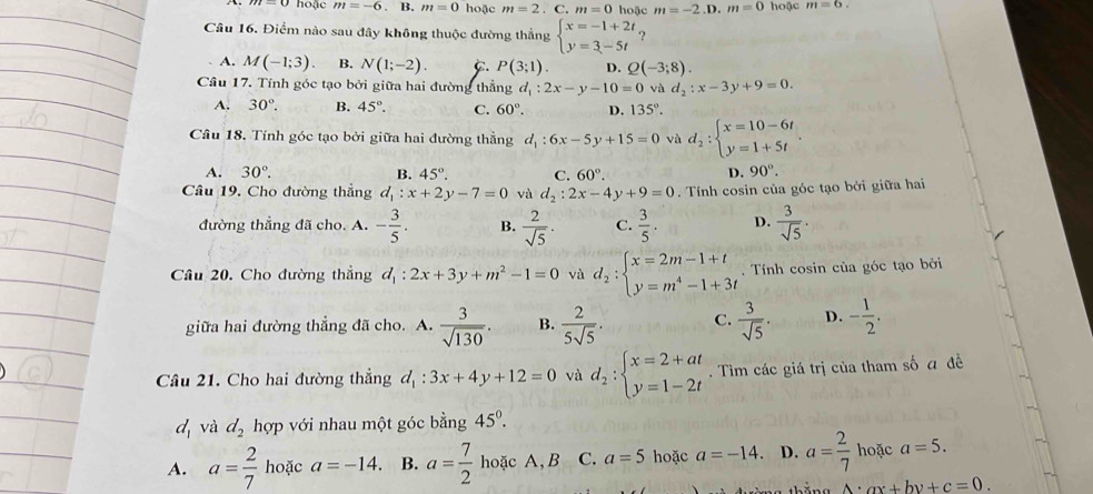 hoặc m=-6 - B. m=0 hoặc m=2 _□  C. m=0 hoặc m=-2.D.m=0 hoặc m=6.
Câu 16. Điểm nào sau đây không thuộc đường thẳng beginarrayl x=-1+2t y=3-5tendarray. ?
A. M(-1;3) B. N(1;-2). C. P(3;1). D. Q(-3;8).
Câu 17. Tính góc tạo bởi giữa hai đường thẳng d_1:2x-y-10=0 và d_2:x-3y+9=0.
A. 30°. B. 45°. C. 60°. D. 135°.
Câu 18. Tính góc tạo bởi giữa hai đường thằng d_1:6x-5y+15=0 và d_2:beginarrayl x=10-6t y=1+5tendarray. .
A. 30°. B. 45°. C. 60°. D. 90°.
Câu 19, Cho đường thẳng d_1:x+2y-7=0 và d_2:2x-4y+9=0. Tính cosin của góc tạo bởi giữa hai
đường thẳng đã cho. A. - 3/5 . B.  2/sqrt(5) · C.  3/5 . D.  3/sqrt(5) ·
Câu 20. Cho đường thẳng d_1:2x+3y+m^2-1=0 và d_2:beginarrayl x=2m-1+t y=m^4-1+3tendarray.. Tính cosin của góc tạo bởi
giữa hai đường thẳng đã cho. A.  3/sqrt(130) . B.  2/5sqrt(5) . C.  3/sqrt(5) . D. - 1/2 .
Câu 21. Cho hai đường thẳng d_1:3x+4y+12=0 và d_2:beginarrayl x=2+at y=1-2tendarray.. Tìm các giá trị của tham số đ đề
d_1 và d_2 hợp với nhau một góc bằng 45°.
A. a= 2/7  hoặc a=-14. B. a= 7/2  hoặc A, B C. a=5 hoặc a=-14. D. a= 2/7  hoặc a=5.
A· ax+by+c=0.