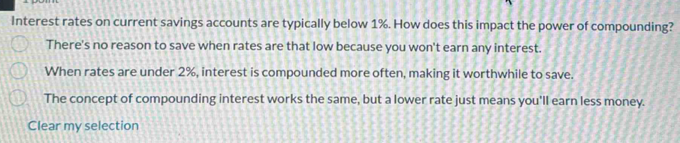 Interest rates on current savings accounts are typically below 1%. How does this impact the power of compounding?
There's no reason to save when rates are that low because you won't earn any interest.
When rates are under 2%, interest is compounded more often, making it worthwhile to save.
The concept of compounding interest works the same, but a lower rate just means you'll earn less money.
Clear my selection