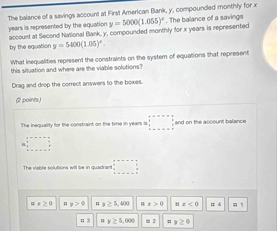 The balance of a savings account at First American Bank, y, compounded monthly for x
years is represented by the equation y=5000(1.055)^x. The balance of a savings
account at Second National Bank, y, compounded monthly for x years is represented
by the equation y=5400(1.05)^x. 
What inequalities represent the constraints on the system of equations that represent
this situation and where are the viable solutions?
Drag and drop the correct answers to the boxes.
(2 points)
The inequality for the constraint on the time in years is □ and on the account balance
is □ 
The viable solutions will be in quadrant □ 
:: x≥ 0 a y>0 y≥ 5,400 x>0 :: x<0</tex> :: 4 1
:: 3 :: y≥ 5,000 :: 2 y≥ 0