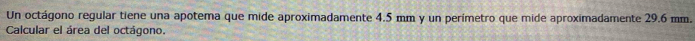 Un octágono regular tiene una apotema que mide aproximadamente 4.5 mm y un perímetro que mide aproximadamente 29.6 mm. 
Calcular el área del octágono.