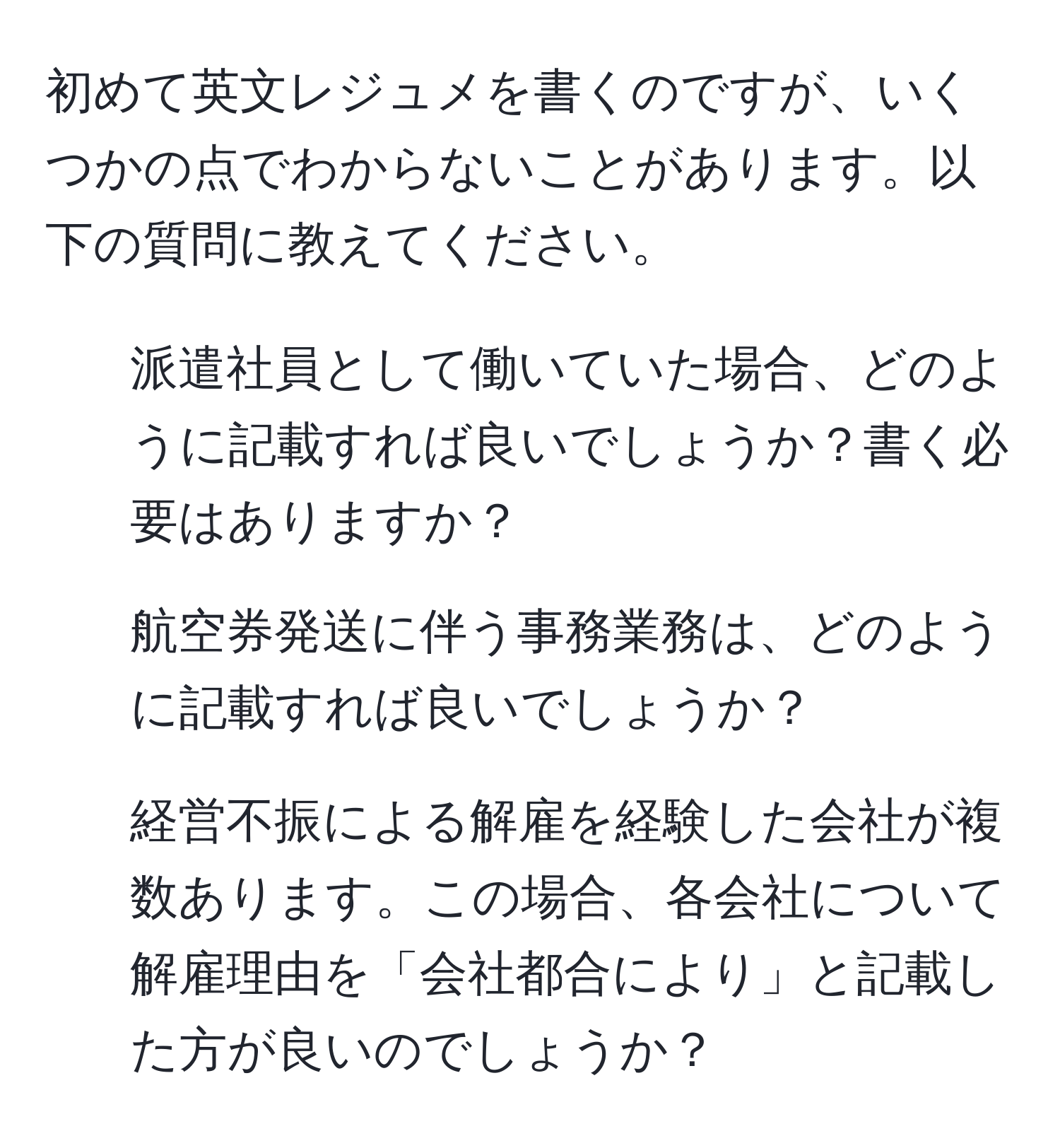 初めて英文レジュメを書くのですが、いくつかの点でわからないことがあります。以下の質問に教えてください。 

1. 派遣社員として働いていた場合、どのように記載すれば良いでしょうか？書く必要はありますか？
2. 航空券発送に伴う事務業務は、どのように記載すれば良いでしょうか？
3. 経営不振による解雇を経験した会社が複数あります。この場合、各会社について解雇理由を「会社都合により」と記載した方が良いのでしょうか？