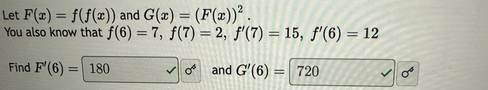 Let F(x)=f(f(x)) and G(x)=(F(x))^2. 
You also know that f(6)=7, f(7)=2, f'(7)=15, f'(6)=12
Find F'(6)=180 0^6 and G'(6)=720