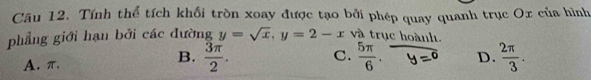 Cầu 12. Tính thể tích khối tròn xoay được tạo bởi phép quay quanh trục Ox của hình
phẳng giới hạn bởi các đường y=sqrt(x), y=2-x và trục hoành.
B.  3π /2 .  2π /3 .
C.
A. π.  5π /6 .
D.