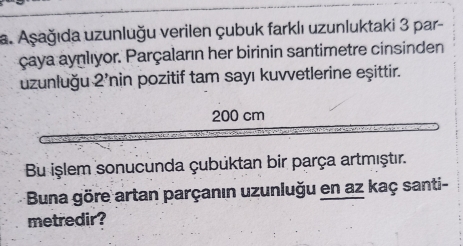 Aşağıda uzunluğu verilen çubuk farklı uzunluktaki 3 par- 
çaya aynlıyor. Parçaların her birinin santimetre cinsinden 
uzunluğu 2' nin pozitif tam sayı kuvvetlerine eşittir.
200 cm
Bu işlem sonucunda çubüktan bir parça artmıştır. 
Buna göre artan parçanın uzunluğu en az kaç santi- 
metredir?