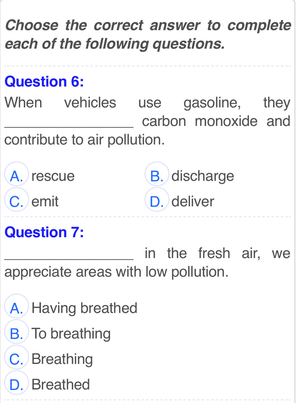 Choose the correct answer to complete
each of the following questions.
_
_
Question 6:
When vehicles use gasoline, they
_carbon monoxide and
contribute to air pollution.
A. rescue B. discharge
C. emit D. deliver
Question 7:
_in the fresh air, we
appreciate areas with low pollution.
A. Having breathed
B. To breathing
C. Breathing
D. Breathed