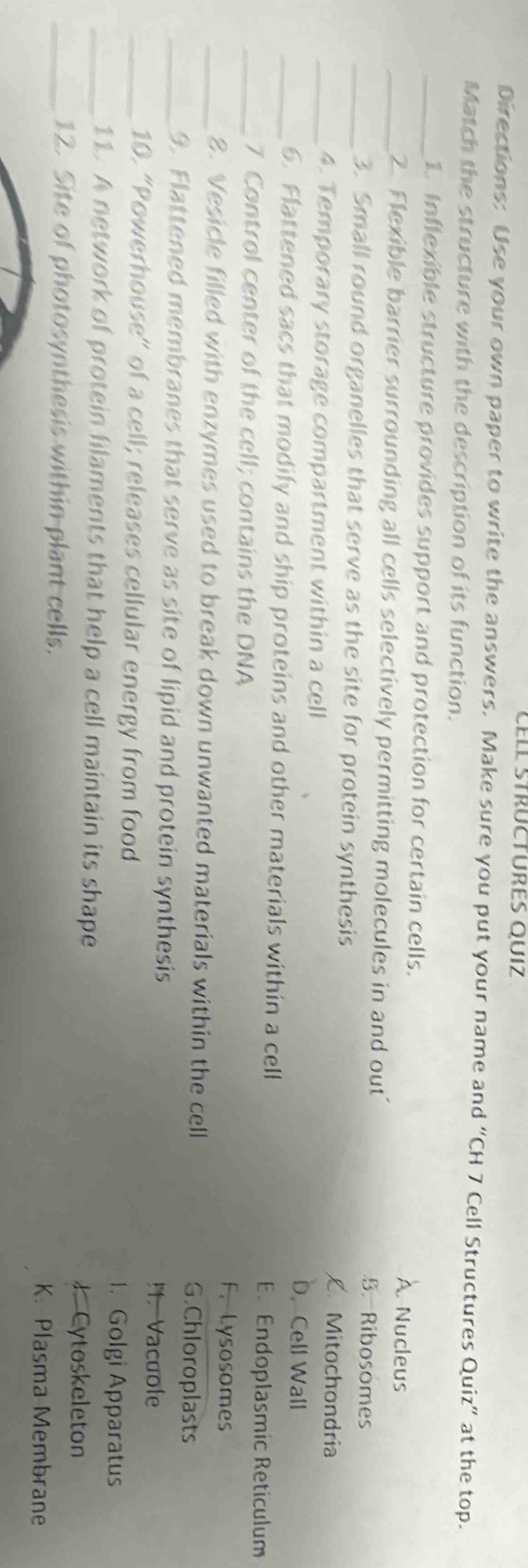 Cell strüctures quiz
Directions: Use your own paper to write the answers. Make sure you put your name and “CH 7 Cell Structures Quiz” at the top.
Match the structure with the description of its function.
_1. Inflexible structure provides support and protection for certain cells. À Nucleus
_2. Flexible barrier surrounding all cells selectively permitting molecules in and out’ B. Ribosomes
_3. Small round organelles that serve as the site for protein synthesis L. Mitochondria
_4. Temporary storage compartment within a cell D. Cell Wall
_6. Flattened sacs that modify and ship proteins and other materials within a cell
E. Endoplasmic Reticulum
_7 Control center of the cell; contains the DNA
F. Lysosomes
_2. Vesicle filled with enzymes used to break down unwanted materials within the cell G.Chloroplasts
_9. Flattened membranes that serve as site of lipid and protein synthesis!1. Vacuole
_10. “Powerhouse” of a cell; releases cellular energy from food 1. Golgi Apparatus
_11. A network of protein filaments that help a cell maintain its shape
J Cytoskeleton
_12. Site of photosynthesis within plant cells. K. Plasma Membrane