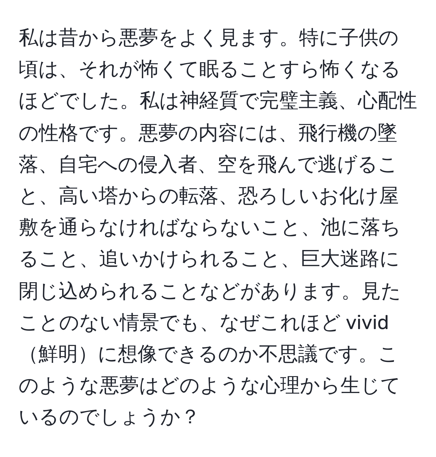 私は昔から悪夢をよく見ます。特に子供の頃は、それが怖くて眠ることすら怖くなるほどでした。私は神経質で完璧主義、心配性の性格です。悪夢の内容には、飛行機の墜落、自宅への侵入者、空を飛んで逃げること、高い塔からの転落、恐ろしいお化け屋敷を通らなければならないこと、池に落ちること、追いかけられること、巨大迷路に閉じ込められることなどがあります。見たことのない情景でも、なぜこれほど vivid鮮明に想像できるのか不思議です。このような悪夢はどのような心理から生じているのでしょうか？