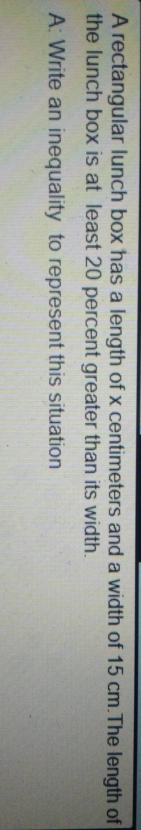 A rectangular lunch box has a length of x centimeters and a width of 15 cm.The length of 
the lunch box is at least 20 percent greater than its width. 
A: Write an inequality to represent this situation