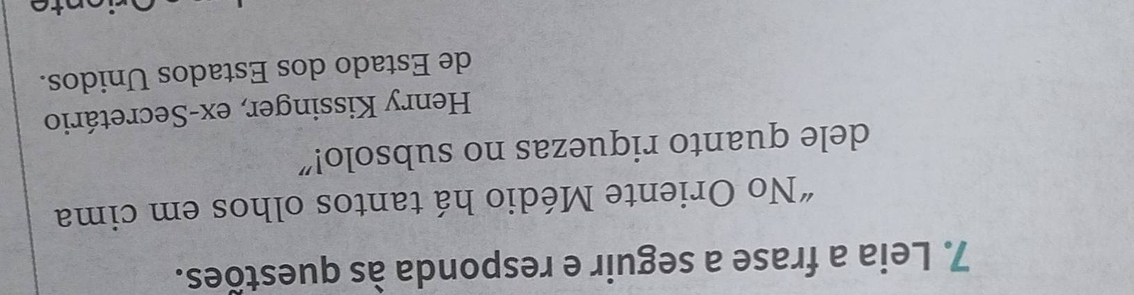 Leia a frase a seguir e responda às questões. 
“No Oriente Médio há tantos olhos em cima 
dele quanto riquezas no subsolo!" 
Henry Kissinger, ex-Secretário 
de Estado dos Estados Unidos.