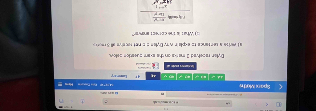 AA ≌sparxmaths.uk
Linguascope Intermediate □ ₹ Sparx Maths
Sparx Maths 34,327 XP Kate Cascone Menu
4 A 4B 4C 4D 4E 4F Summary
Calculator
Bookwork code: 4E not allowed
Dylan received 2 marks on the exam question below.
a) Write a sentence to explain why Dylan did not receive all 3 marks.
b) What is the correct answer?
Fully simpli frac y 39x^(10)y^4/13x^(10-3)y^4 x^(10-3)1
39x^(15)y^4