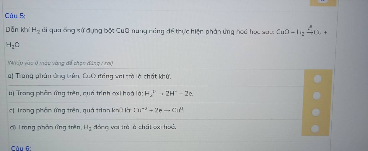 Dẫn khí H_2 đi qua ống sứ đựng bột CuO nung nóng để thực hiện phản ứng hoá học sau: CuO+H_2xrightarrow t^0Cu+
H_2O
(Nhấp vào ô màu vàng để chọn đúng / sai)
a) Trong phản ứng trên, CuO đóng vai trò là chất khử.
b) Trong phản ứng trên, quá trình oxi hoá là: H_2^(0to 2H^+)+2e.
c) Trong phản ứng trên, quá trình khử là: Cu^(+2)+2eto Cu^0.
d) Trong phản ứng trên, H_2 đóng vai trò là chất oxi hoá.
Câu 6: