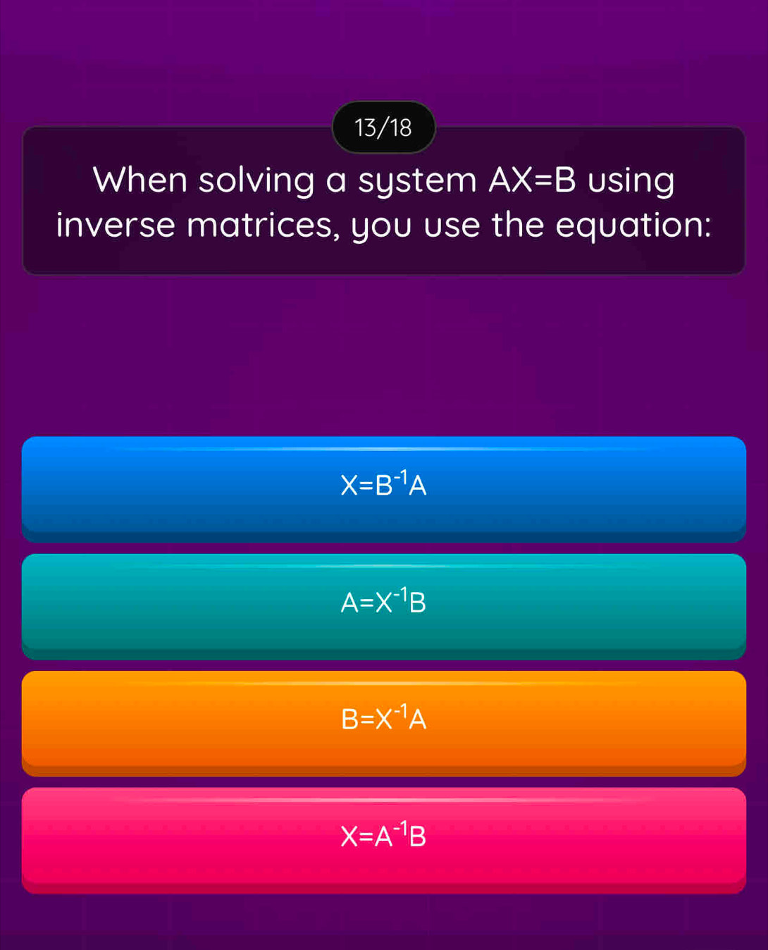 13/18
When solving a system AX=B using
inverse matrices, you use the equation:
X=B^(-1)A
A=X^(-1)B
B=X^(-1)A
X=A^(-1)B