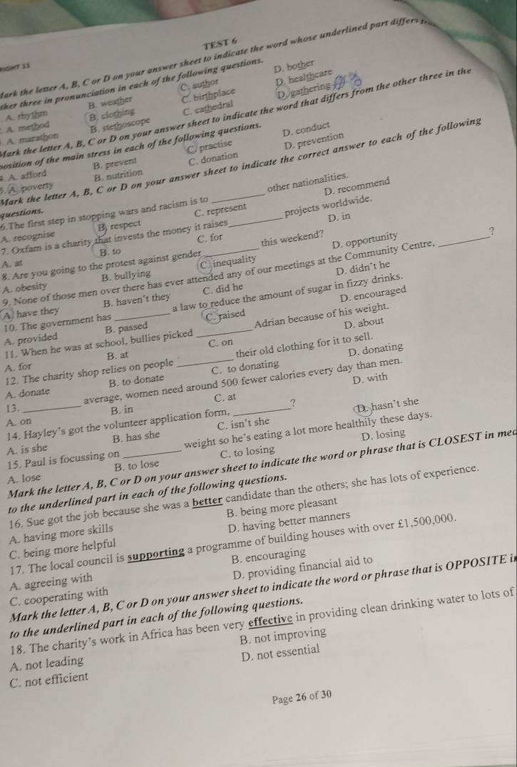 TEST 6
Bark the letter A, B, C or D on your answer sheet to indicate the word whose underlined part differs p
GeT 11
D. bother
ther three in pronunciation in each of the following questions.
A. rhythm B. weather C. author D. healthcare
B. clothing C. binthplace D gathering
Mark the letter A, B, C or D on your answer sheet to indicate the word that differs from the other three in the
B. stethoscope C. cathedral
D. conduct
. A. marathon . A. method
position of the main stress in each of the following questions.
. A. afford B. prevent C practise D. prevention
Mark the letter A, B, C or D on your answer sheet to indicate the correct answer to each of the following
B. nutrition C. donation
6. poverty
6.The first step in stopping wars and racism is to other nationalities.
questions.
D. in
7. Oxfam is a charity that invests the money it raises projects worldwide. D. recommend
A. recognise B) respect C. represent
D. opportunity_
?
B. to C. for
8. Are you going to the protest against gender this weekend?
A. at C. inequality
9. None of those men over there has ever attended any of our meetings at the Community Centre,
A. obesity B. bullying
a law to reduce the amount of sugar in fizzy drinks. D. didn’t he
D. encouraged
A have they B. haven't they C. did he
B. passed C. raised
D. about
A. provided 10. The government has
11. When he was at school, bullies picked _Adrian because of his weight.
C. on
12. The charity shop relies on people their old clothing for it to sell.
A. for B. at_
D. donating
D. with
A. donate B. to donate C. to donating
average, women need around 500 fewer calories every day than men.
13. _C. at_ ?
B. in
D. hasn't she
A. on
14. Hayley’s got the volunteer application form,
D. losing
A. is she B. has she C. isn’t she
15. Paul is focussing on weight so he’s eating a lot more healthily these days.
A. lose B. to lose C. to losing
Mark the letter A, B, C or D on your answer sheet to indicate the word or phrase that is CLOSEST in mea
to the underlined part in each of the following questions.
16. Sue got the job because she was a better candidate than the others; she has lots of experience.
A. having more skills B. being more pleasant
C. being more helpful D. having better manners
17. The local council is supporting a programme of building houses with over £1,500,000.
A. agreeing with B. encouraging
C. cooperating with D. providing financial aid to
Mark the letter A, B, C or D on your answer sheet to indicate the word or phrase that is OPPOSITE in
to the underlined part in each of the following questions.
18. The charity’s work in Africa has been very effective in providing clean drinking water to lots of
A. not leading B. not improving
D. not essential
C. not efficient
Page 26 of 30