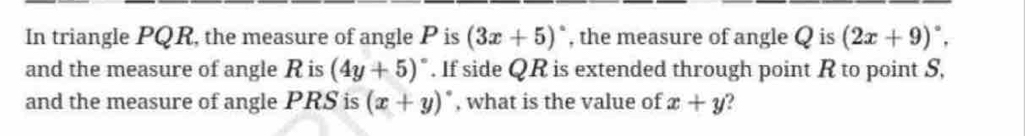 In triangle PQR, the measure of angle P is (3x+5)^circ  , the measure of angle Q is (2x+9)^circ , 
and the measure of angle R is (4y+5)^circ . If side QR is extended through point R to point S, 
and the measure of angle PRS is (x+y)^circ  , what is the value of x+y