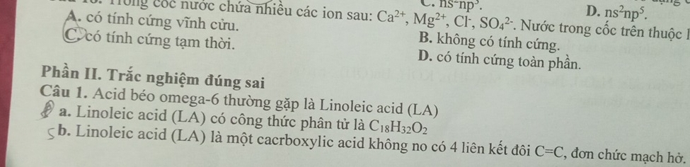 · ns^2np^3.
D. ns^2np^5. 
* Tong cóc nước chứa nhiều các ion sau: Ca^(2+), Mg^(2+), Cl^-, SO_4^((2-) *. Nước trong cốc trên thuộc I
A. có tính cứng vĩnh cửu. B. không có tính cứng.
C. có tính cứng tạm thời. D. có tính cứng toàn phần.
Phần II. Trắc nghiệm đúng sai
Câu 1. Acid béo omega -6 thường gặp là Linoleic acid (LA)
a. Linoleic acid (LA) có công thức phân tử là C_18)H_32O_2
b. Linoleic acid (LA) là một cacrboxylic acid không no có 4 liên kết đôi C=C , đơn chức mạch hở.