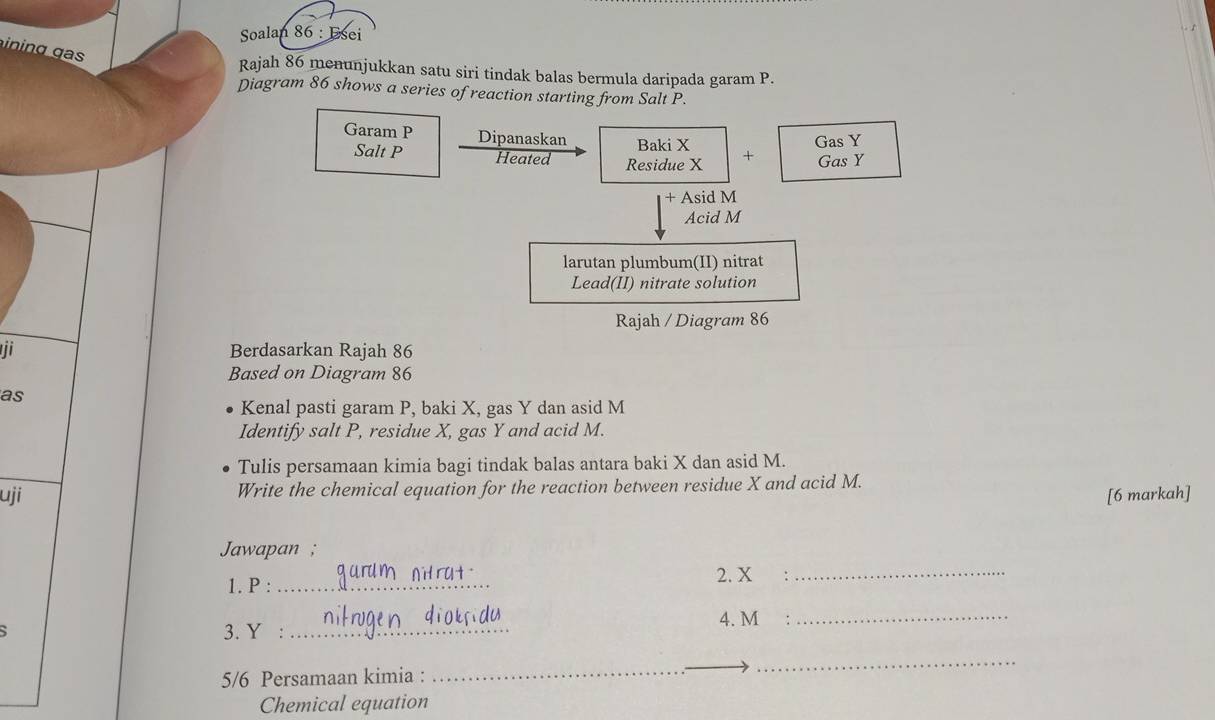 Soalan 86: Esei 
n g g 
Rajah 86 menunjukkan satu siri tindak balas bermula daripada garam P. 
Diagram 86 shows a series of reaction starting from Salt P. 
Gas Y
Garam P Dipanaskan Baki X + Gas Y
Salt P Heated Residue X
+ Asid M
Acid M
larutan plumbum(II) nitrat 
Lead(II) nitrate solution 
Rajah / Diagram 86 
Berdasarkan Rajah 86 
Based on Diagram 86 
as 
Kenal pasti garam P, baki X, gas Y dan asid M
Identify salt P, residue X, gas Y and acid M. 
Tulis persamaan kimia bagi tindak balas antara baki X dan asid M. 
uji Write the chemical equation for the reaction between residue X and acid M. 
[6 markah] 
Jawapan ; 
1. P :_ 
2. X _ 
4. M _ 
3. Y :_ 
5/6 Persamaan kimia : 
_ 
_ 
_ 
Chemical equation