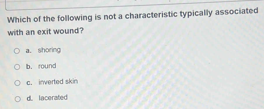 Which of the following is not a characteristic typically associated
with an exit wound?
a. shoring
b. round
c. inverted skin
d. lacerated